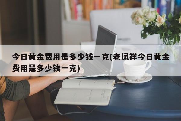 今日黄金费用是多少钱一克(老凤祥今日黄金费用是多少钱一克)