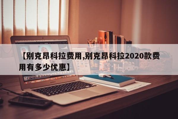 【别克昂科拉费用,别克昂科拉2020款费用有多少优惠】