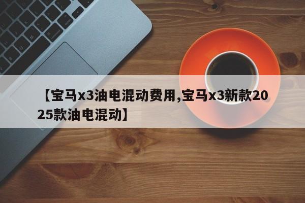 【宝马x3油电混动费用,宝马x3新款2025款油电混动】