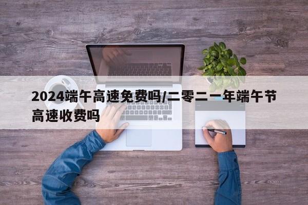 2024端午高速免费吗/二零二一年端午节高速收费吗