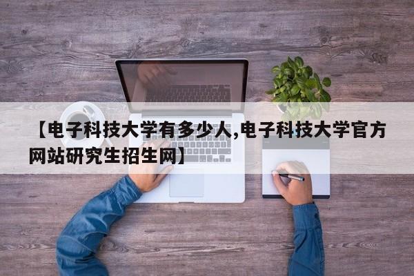 【电子科技大学有多少人,电子科技大学官方网站研究生招生网】