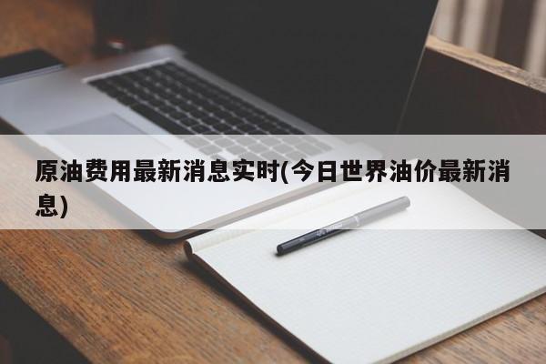 原油费用最新消息实时(今日世界油价最新消息)