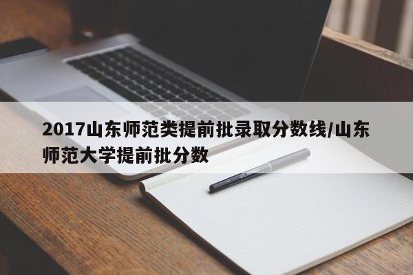2017山东师范类提前批录取分数线/山东师范大学提前批分数