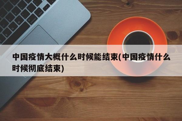中国疫情大概什么时候能结束(中国疫情什么时候彻底结束)