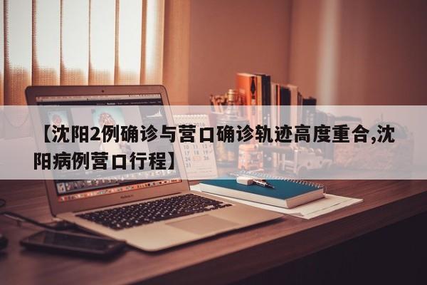 【沈阳2例确诊与营口确诊轨迹高度重合,沈阳病例营口行程】