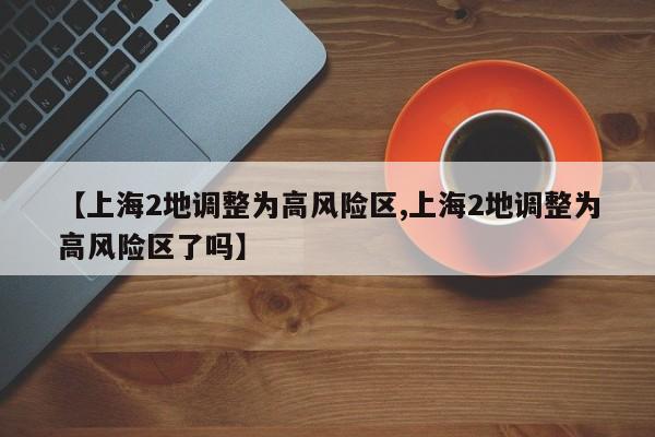 【上海2地调整为高风险区,上海2地调整为高风险区了吗】