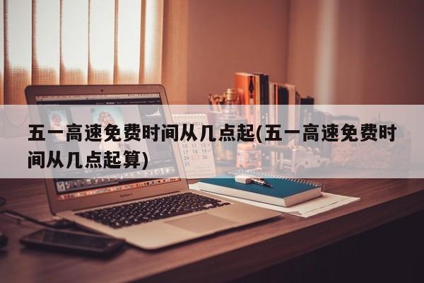 五一高速免费时间从几点起(五一高速免费时间从几点起算)