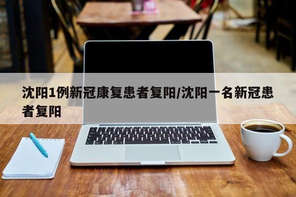 沈阳1例新冠康复患者复阳/沈阳一名新冠患者复阳