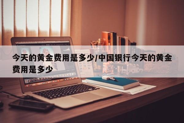 今天的黄金费用是多少/中国银行今天的黄金费用是多少