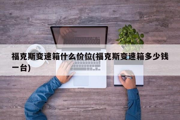福克斯变速箱什么价位(福克斯变速箱多少钱一台)