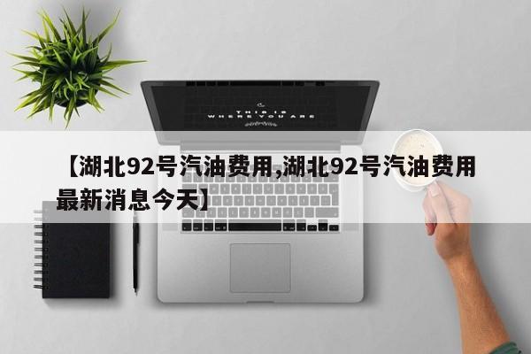 【湖北92号汽油费用,湖北92号汽油费用最新消息今天】