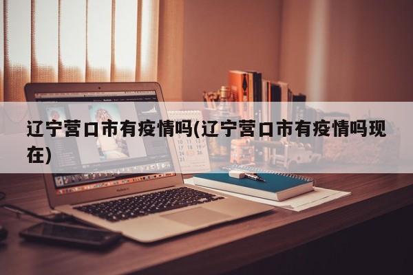 辽宁营口市有疫情吗(辽宁营口市有疫情吗现在)