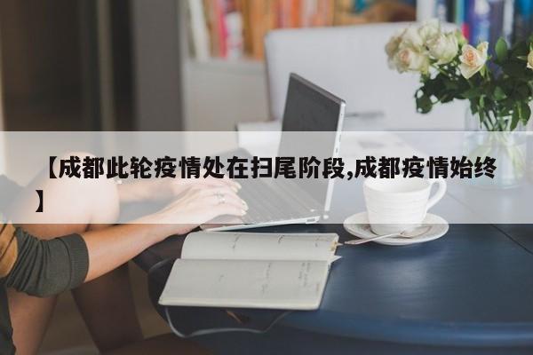 【成都此轮疫情处在扫尾阶段,成都疫情始终】