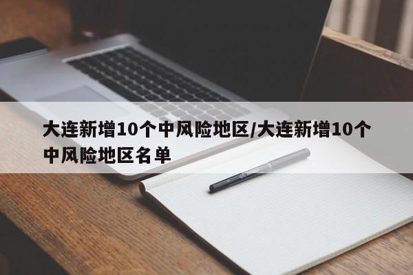 大连新增10个中风险地区/大连新增10个中风险地区名单