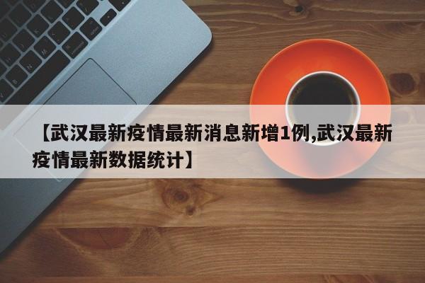 【武汉最新疫情最新消息新增1例,武汉最新疫情最新数据统计】