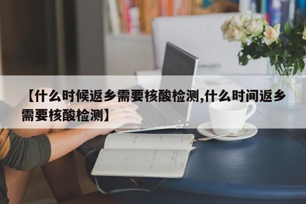 【什么时候返乡需要核酸检测,什么时间返乡需要核酸检测】