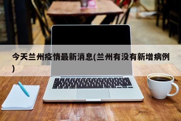 今天兰州疫情最新消息(兰州有没有新增病例)