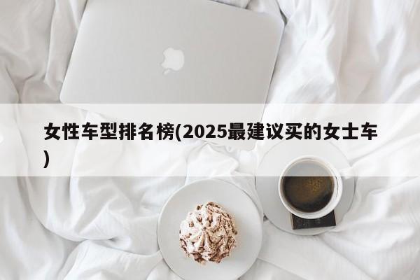 女性车型排名榜(2025最建议买的女士车)