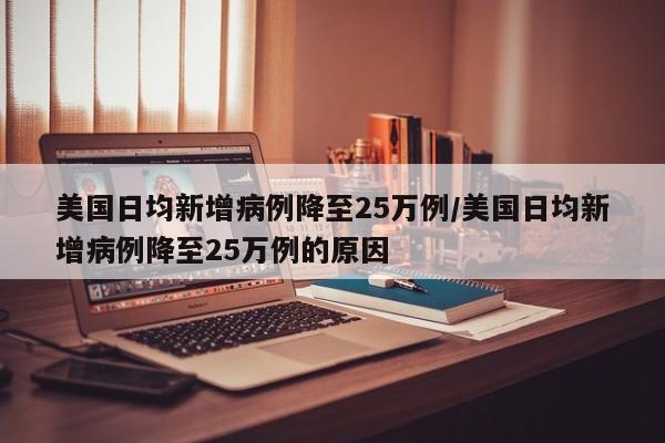 美国日均新增病例降至25万例/美国日均新增病例降至25万例的原因