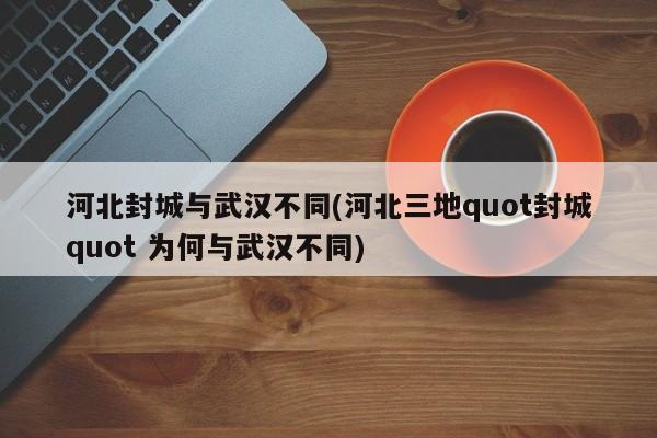 河北封城与武汉不同(河北三地quot封城quot 为何与武汉不同)