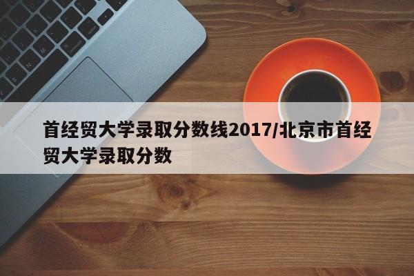 首经贸大学录取分数线2017/北京市首经贸大学录取分数