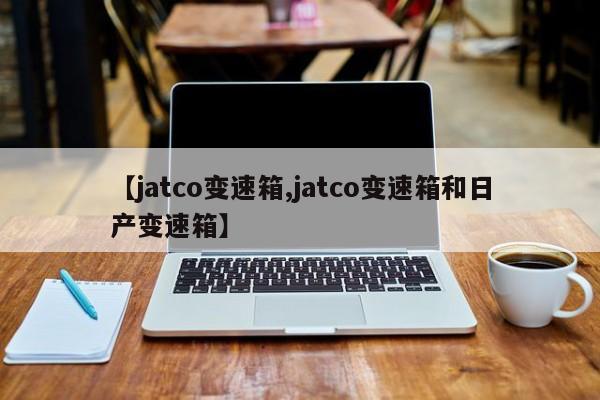 【jatco变速箱,jatco变速箱和日产变速箱】