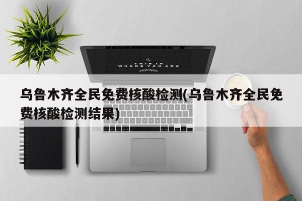 乌鲁木齐全民免费核酸检测(乌鲁木齐全民免费核酸检测结果)