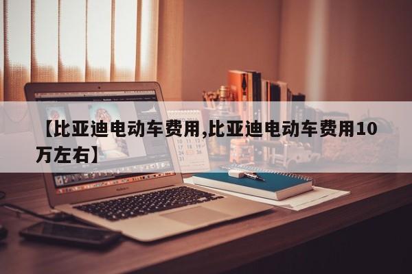 【比亚迪电动车费用,比亚迪电动车费用10万左右】