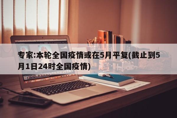 专家:本轮全国疫情或在5月平复(截止到5月1日24时全国疫情)