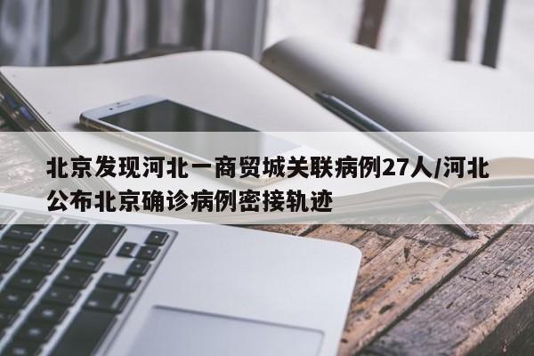 北京发现河北一商贸城关联病例27人/河北公布北京确诊病例密接轨迹