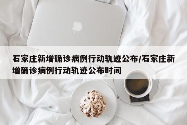 石家庄新增确诊病例行动轨迹公布/石家庄新增确诊病例行动轨迹公布时间