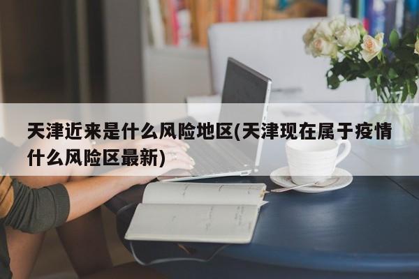 天津近来是什么风险地区(天津现在属于疫情什么风险区最新)
