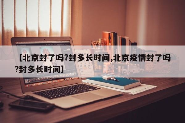 【北京封了吗?封多长时间,北京疫情封了吗?封多长时间】