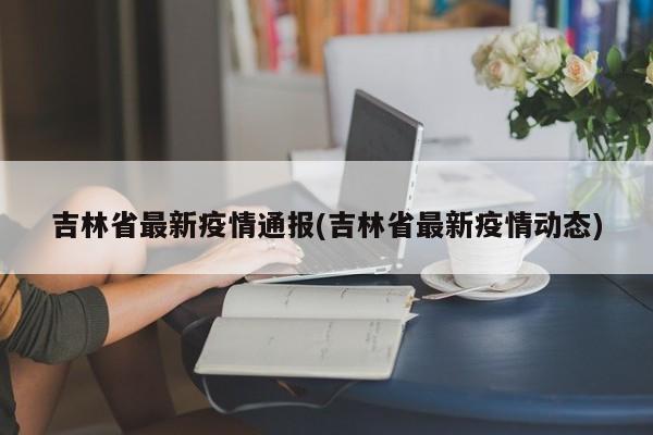 吉林省最新疫情通报(吉林省最新疫情动态)