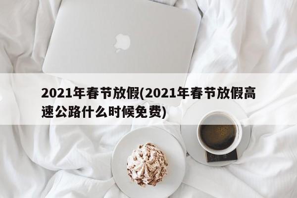 2021年春节放假(2021年春节放假高速公路什么时候免费)
