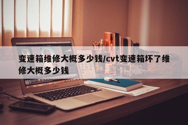 变速箱维修大概多少钱/cvt变速箱坏了维修大概多少钱