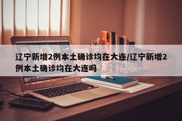 辽宁新增2例本土确诊均在大连/辽宁新增2例本土确诊均在大连吗