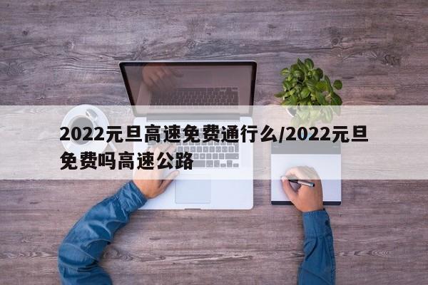 2022元旦高速免费通行么/2022元旦免费吗高速公路