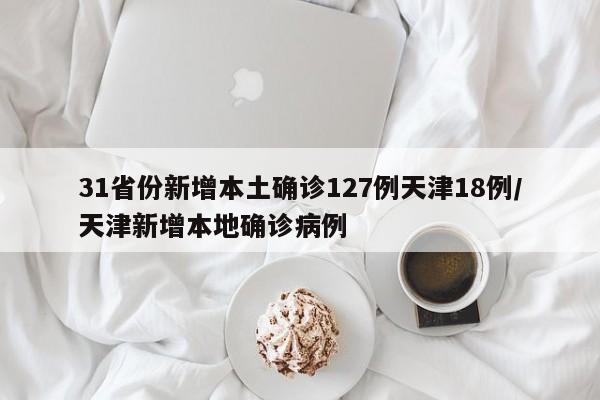31省份新增本土确诊127例天津18例/天津新增本地确诊病例