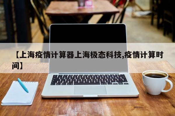 【上海疫情计算器上海极态科技,疫情计算时间】