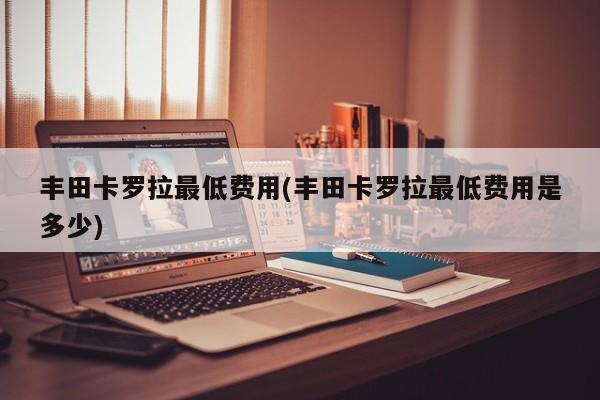 丰田卡罗拉最低费用(丰田卡罗拉最低费用是多少)