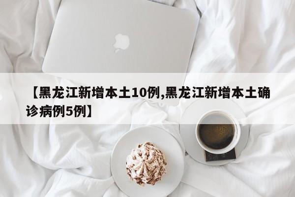 【黑龙江新增本土10例,黑龙江新增本土确诊病例5例】