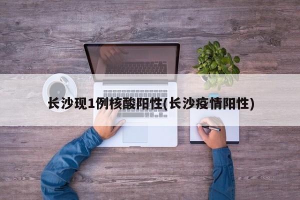 长沙现1例核酸阳性(长沙疫情阳性)