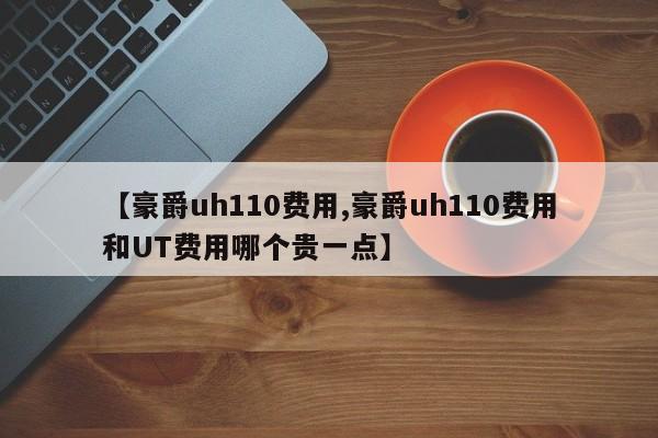 【豪爵uh110费用,豪爵uh110费用和UT费用哪个贵一点】