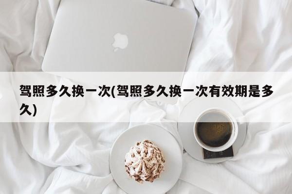 驾照多久换一次(驾照多久换一次有效期是多久)