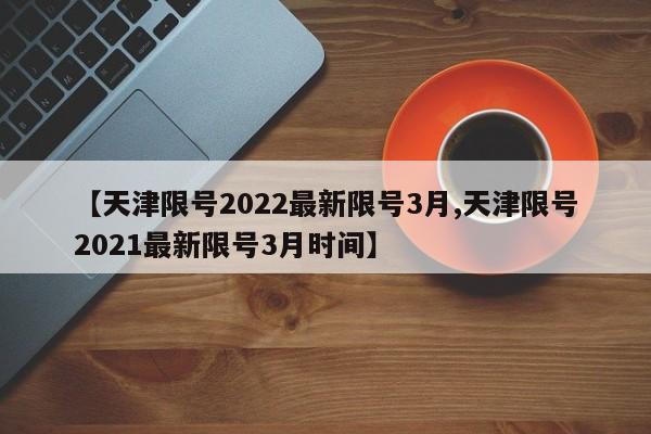 【天津限号2022最新限号3月,天津限号2021最新限号3月时间】