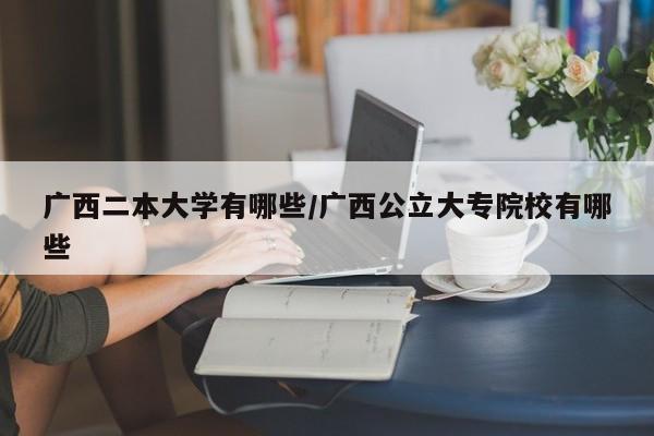 广西二本大学有哪些/广西公立大专院校有哪些