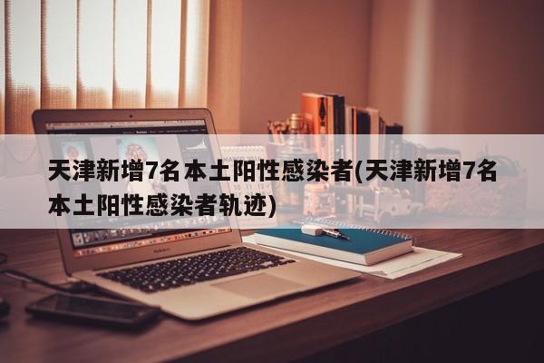天津新增7名本土阳性感染者(天津新增7名本土阳性感染者轨迹)