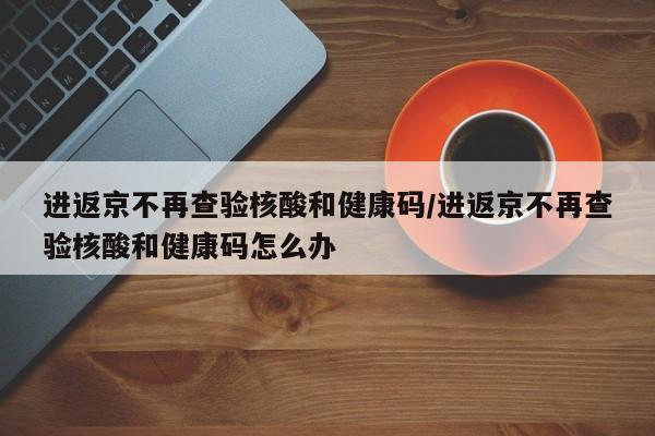 进返京不再查验核酸和健康码/进返京不再查验核酸和健康码怎么办