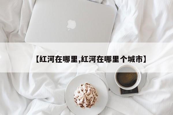 【红河在哪里,红河在哪里个城市】